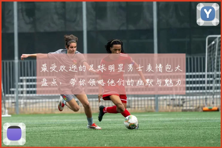 最受欢迎的足球明星男士表情包大盘点，带你领略他们的幽默与魅力