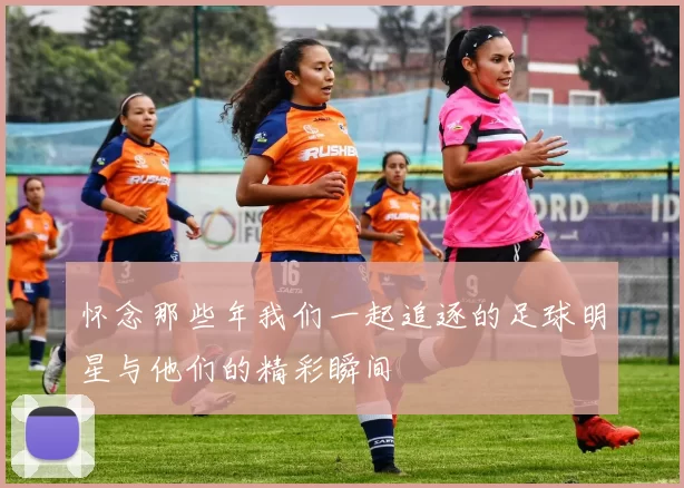 怀念那些年我们一起追逐的足球明星与他们的精彩瞬间