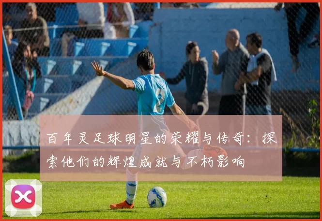百年灵足球明星的荣耀与传奇：探索他们的辉煌成就与不朽影响