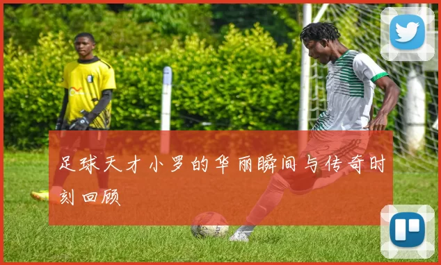 足球天才小罗的华丽瞬间与传奇时刻回顾