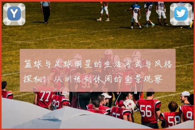 篮球与足球明星的生活方式与风格探秘：从训练到休闲的全景观察
