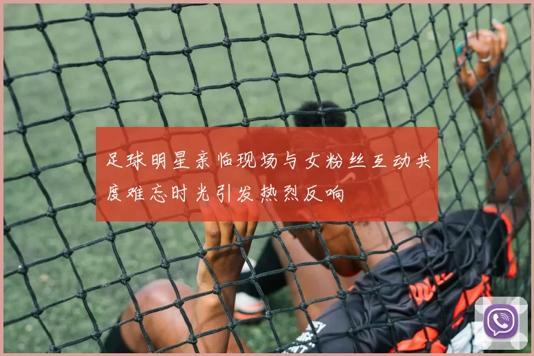 足球明星亲临现场与女粉丝互动共度难忘时光引发热烈反响