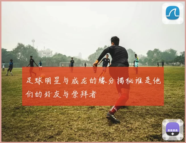 足球明星与成龙的缘分揭秘谁是他们的好友与崇拜者