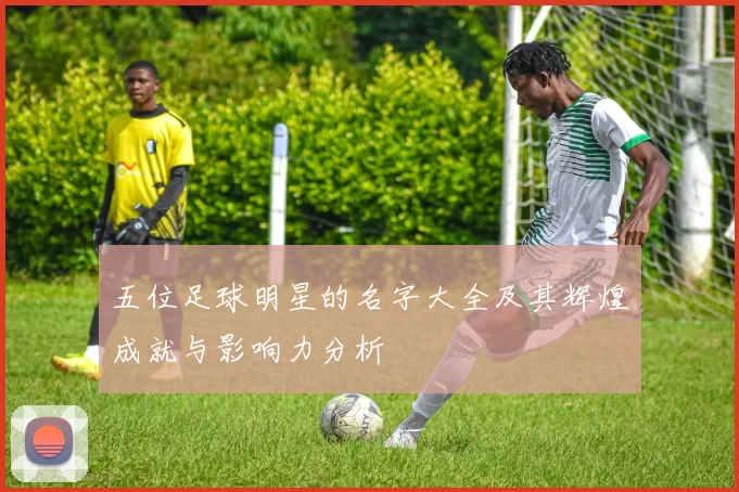 五位足球明星的名字大全及其辉煌成就与影响力分析