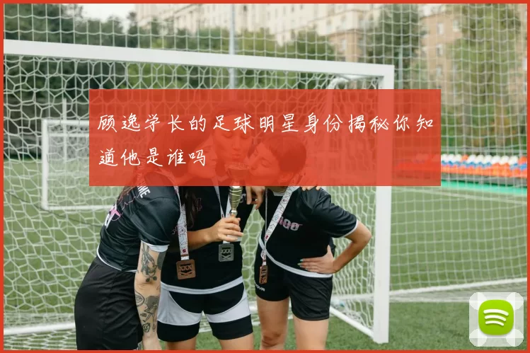 顾逸学长的足球明星身份揭秘你知道他是谁吗