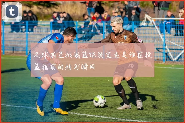 足球明星挑战篮球场究竟是谁在投篮框前的精彩瞬间