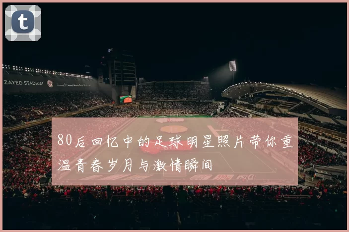 80后回忆中的足球明星照片带你重温青春岁月与激情瞬间
