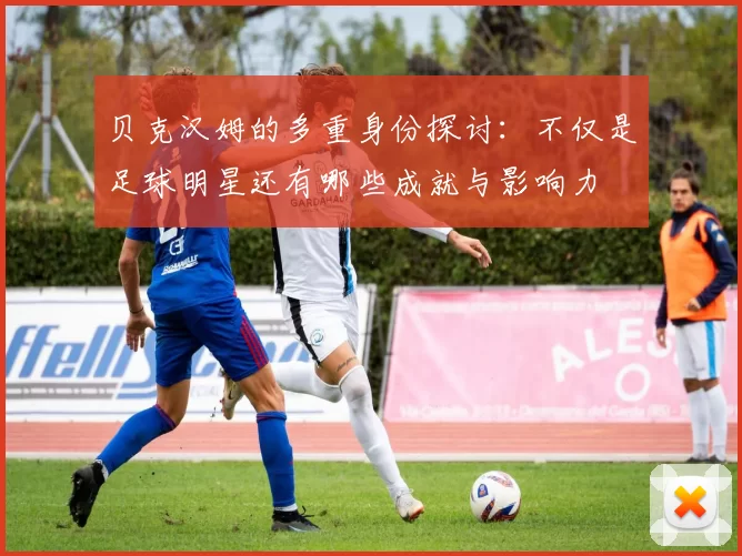 贝克汉姆的多重身份探讨：不仅是足球明星还有哪些成就与影响力