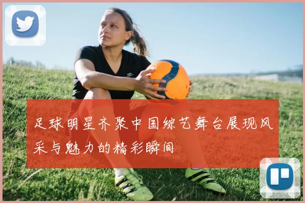 足球明星齐聚中国综艺舞台展现风采与魅力的精彩瞬间