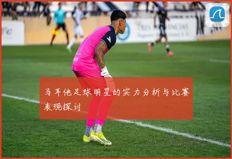 马耳他足球明星的实力分析与比赛表现探讨