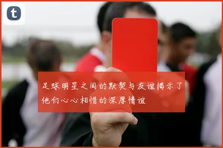 足球明星之间的默契与友谊揭示了他们心心相惜的深厚情谊