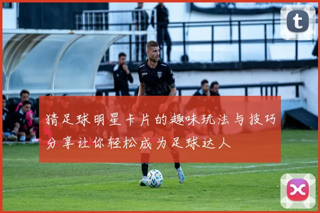 猜足球明星卡片的趣味玩法与技巧分享让你轻松成为足球达人
