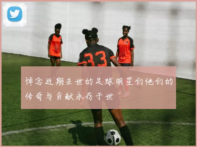 悼念近期去世的足球明星们他们的传奇与贡献永存于世