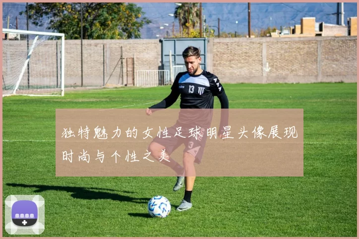 独特魅力的女性足球明星头像展现时尚与个性之美