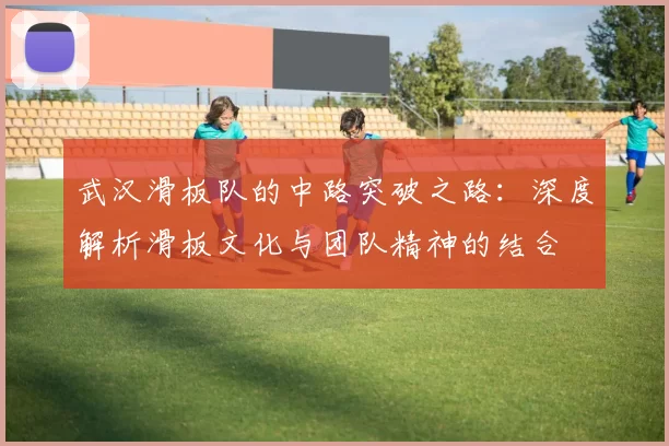 武汉滑板队的中路突破之路：深度解析滑板文化与团队精神的结合