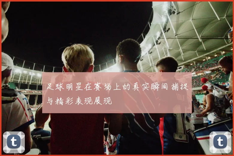 足球明星在赛场上的真实瞬间捕捉与精彩表现展现