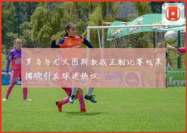 罗马与尤文图斯激战正酣比赛结果揭晓引发球迷热议