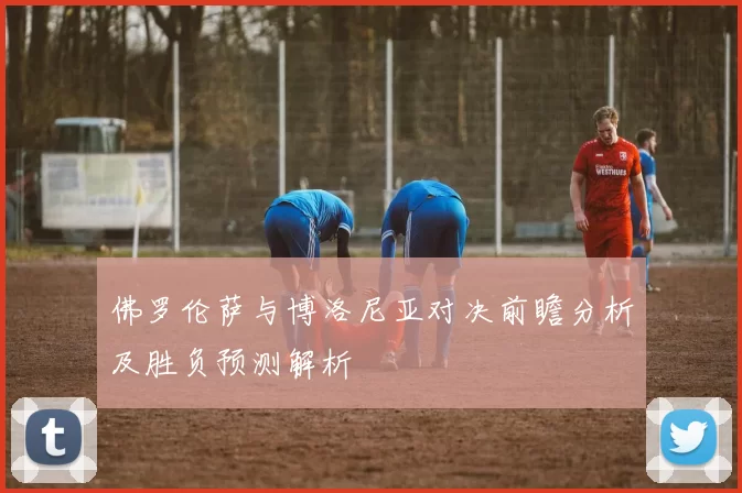 佛罗伦萨与博洛尼亚对决前瞻分析及胜负预测解析